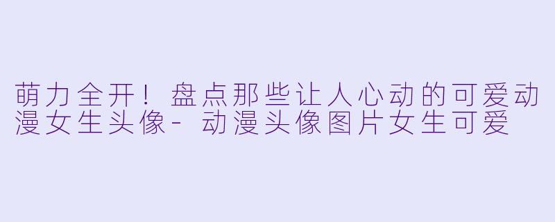 萌力全开！盘点那些让人心动的可爱动漫女生头像-动漫头像图片女生可爱