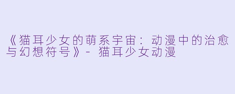 《猫耳少女的萌系宇宙：动漫中的治愈与幻想符号》-猫耳少女动漫