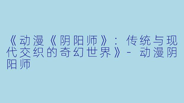 《动漫《阴阳师》：传统与现代交织的奇幻世界》-动漫阴阳师