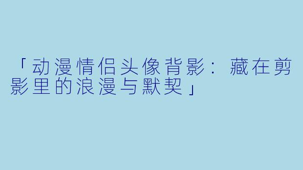 「动漫情侣头像背影：藏在剪影里的浪漫与默契」