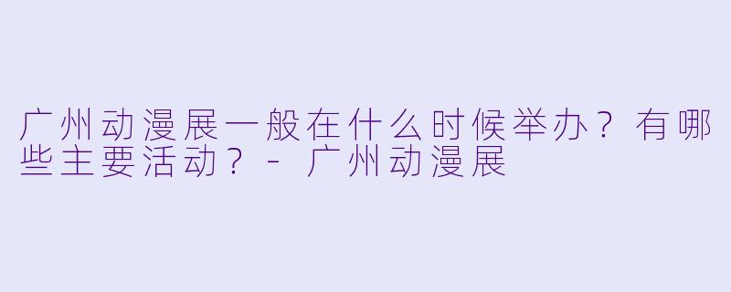 广州动漫展一般在什么时候举办？有哪些主要活动？-广州动漫展