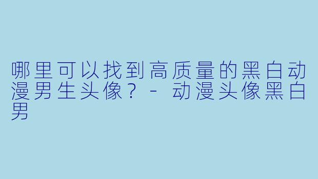 哪里可以找到高质量的黑白动漫男生头像？-动漫头像黑白男