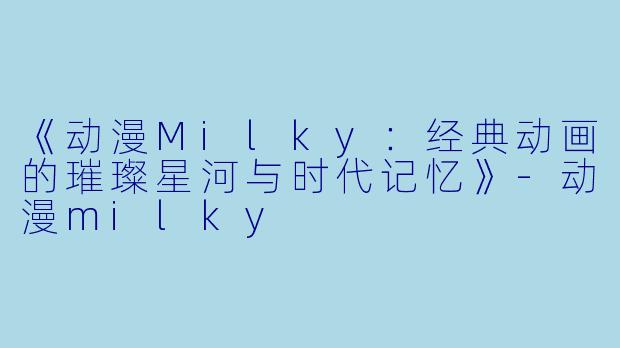 《动漫Milky：经典动画的璀璨星河与时代记忆》-动漫milky