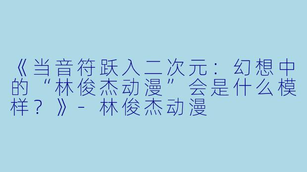 《当音符跃入二次元：幻想中的“林俊杰动漫”会是什么模样？》-林俊杰动漫