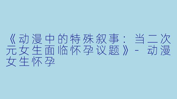 《动漫中的特殊叙事：当二次元女生面临怀孕议题》-动漫女生怀孕