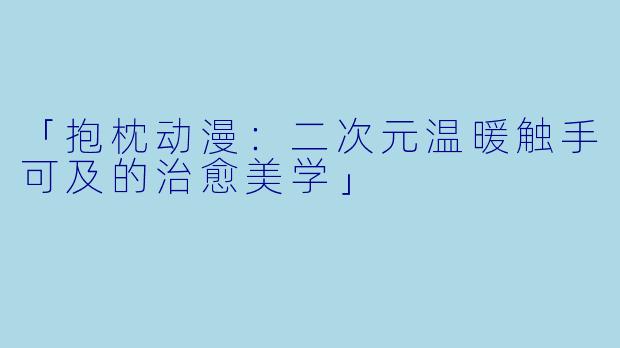 「抱枕动漫：二次元温暖触手可及的治愈美学」