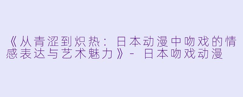 《从青涩到炽热：日本动漫中吻戏的情感表达与艺术魅力》-日本吻戏动漫