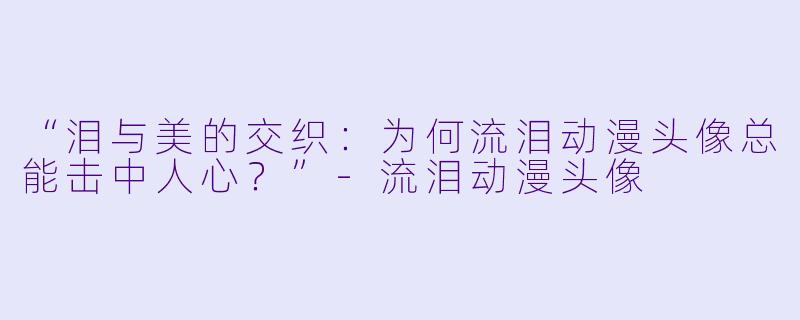 “泪与美的交织：为何流泪动漫头像总能击中人心？”-流泪动漫头像
