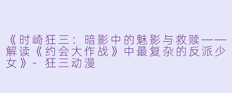 《时崎狂三：暗影中的魅影与救赎——解读《约会大作战》中最复杂的反派少女》-狂三动漫