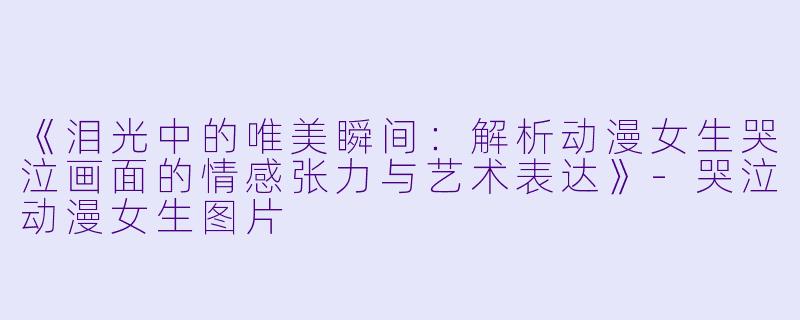 《泪光中的唯美瞬间:解析动漫女生哭泣画面的情感张力与艺术表达》-哭泣动漫女生图片