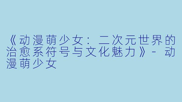 《动漫萌少女：二次元世界的治愈系符号与文化魅力》-动漫萌少女