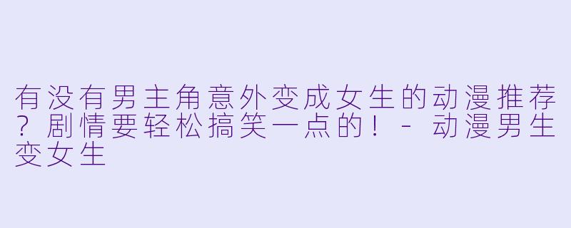 有没有男主角意外变成女生的动漫推荐？剧情要轻松搞笑一点的！-动漫男生变女生
