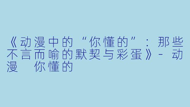 《动漫中的“你懂的”：那些不言而喻的默契与彩蛋》-动漫 你懂的