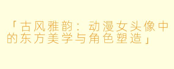 「古风雅韵：动漫女头像中的东方美学与角色塑造」