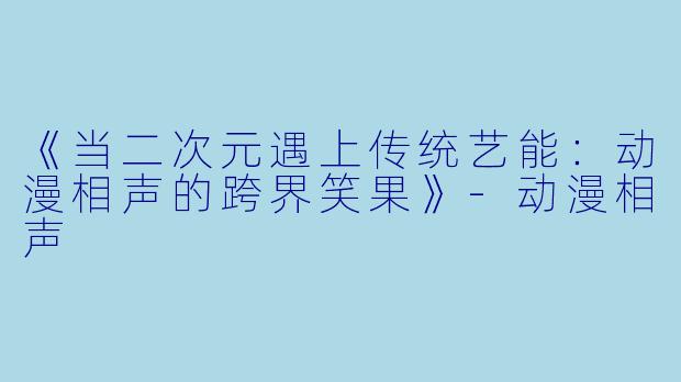 《当二次元遇上传统艺能：动漫相声的跨界笑果》-动漫相声