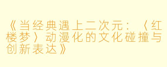 《当经典遇上二次元：〈红楼梦〉动漫化的文化碰撞与创新表达》
