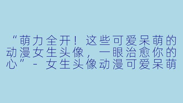 “萌力全开！这些可爱呆萌的动漫女生头像，一眼治愈你的心”-女生头像动漫可爱呆萌