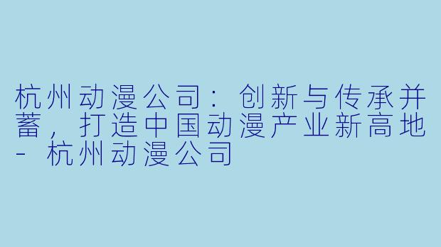杭州动漫公司：创新与传承并蓄，打造中国动漫产业新高地-杭州动漫公司