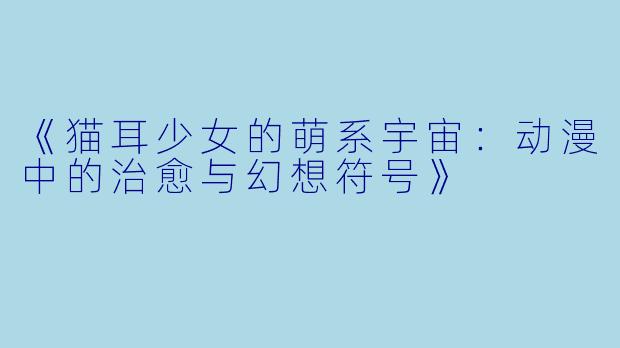 《猫耳少女的萌系宇宙：动漫中的治愈与幻想符号》