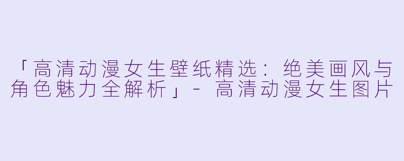 「高清动漫女生壁纸精选：绝美画风与角色魅力全解析」-高清动漫女生图片