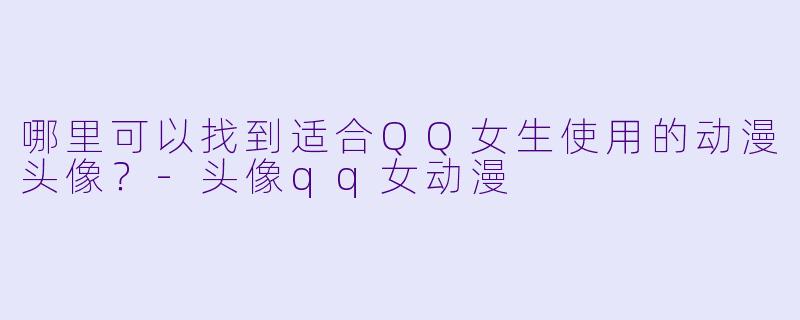 哪里可以找到适合QQ女生使用的动漫头像？-头像qq女动漫