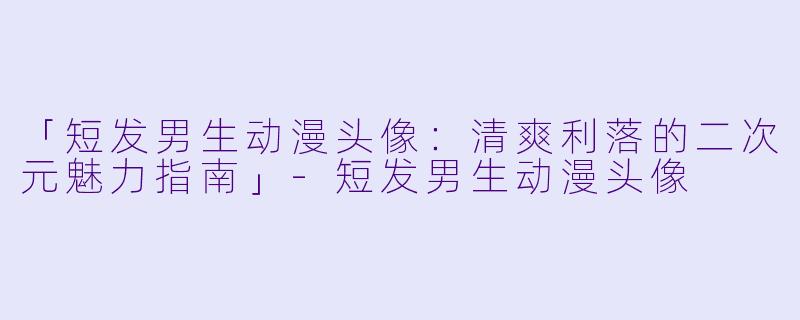 「短发男生动漫头像：清爽利落的二次元魅力指南」-短发男生动漫头像