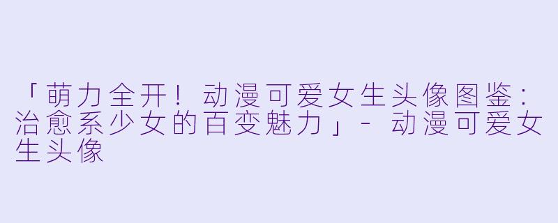 「萌力全开！动漫可爱女生头像图鉴：治愈系少女的百变魅力」-动漫可爱女生头像