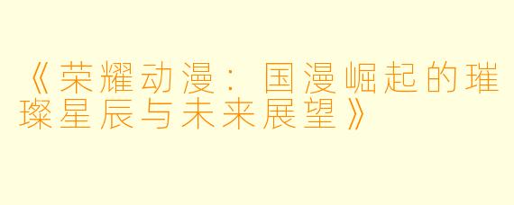 《荣耀动漫：国漫崛起的璀璨星辰与未来展望》
