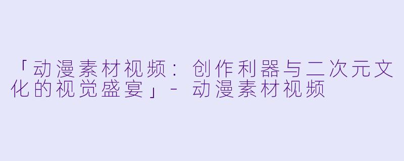 「动漫素材视频：创作利器与二次元文化的视觉盛宴」-动漫素材视频