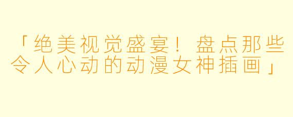 「绝美视觉盛宴！盘点那些令人心动的动漫女神插画」