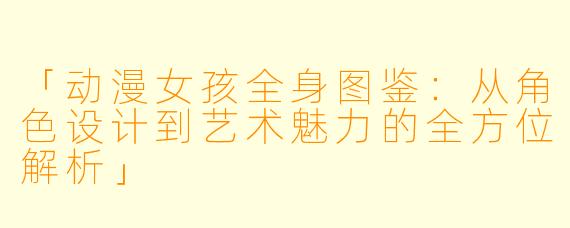 「动漫女孩全身图鉴：从角色设计到艺术魅力的全方位解析」