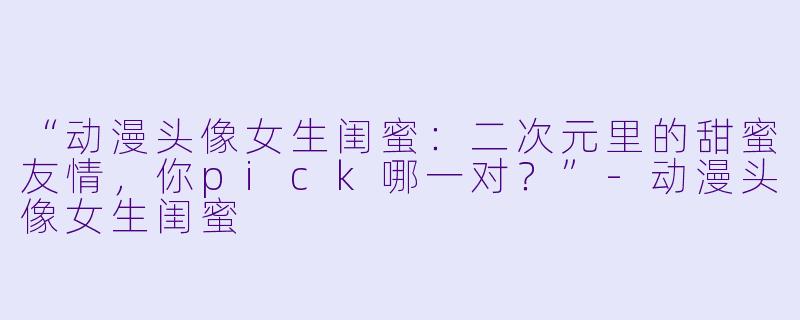 “动漫头像女生闺蜜：二次元里的甜蜜友情，你pick哪一对？”-动漫头像女生闺蜜