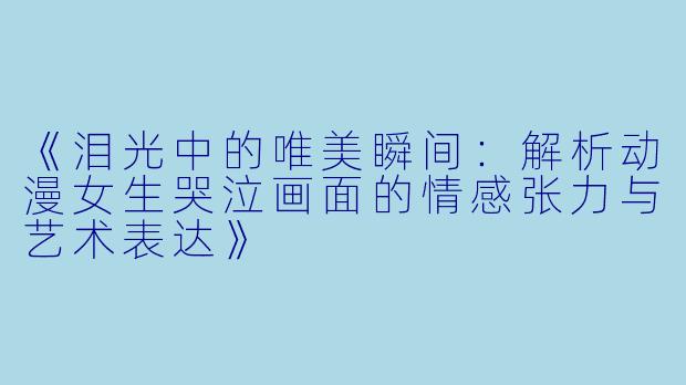 《泪光中的唯美瞬间：解析动漫女生哭泣画面的情感张力与艺术表达》