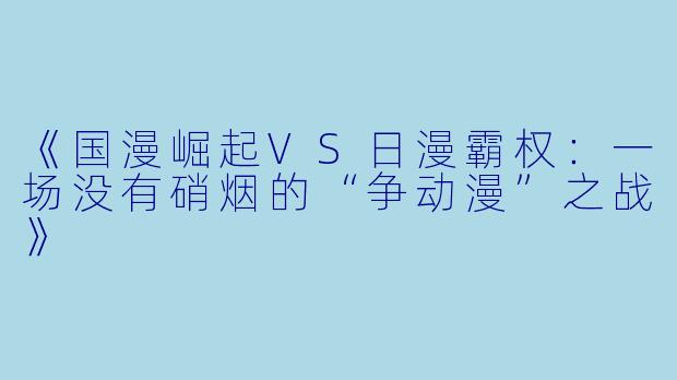 《国漫崛起VS日漫霸权：一场没有硝烟的“争动漫”之战》