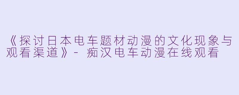 《探讨日本电车题材动漫的文化现象与观看渠道》-痴汉电车动漫在线观看