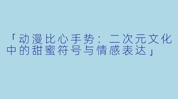 「动漫比心手势：二次元文化中的甜蜜符号与情感表达」