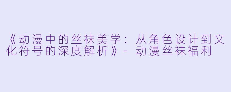 《动漫中的丝袜美学：从角色设计到文化符号的深度解析》-动漫丝袜福利