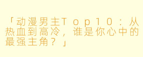「动漫男主Top10：从热血到高冷，谁是你心中的最强主角？」