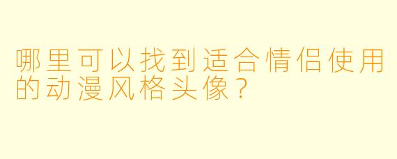哪里可以找到适合情侣使用的动漫风格头像？