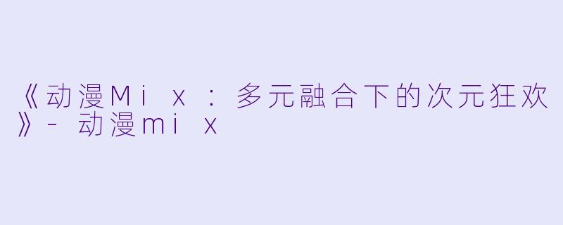 《动漫Mix：多元融合下的次元狂欢》-动漫mix