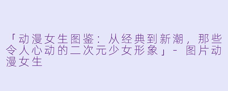 「动漫女生图鉴：从经典到新潮，那些令人心动的二次元少女形象」-图片动漫女生
