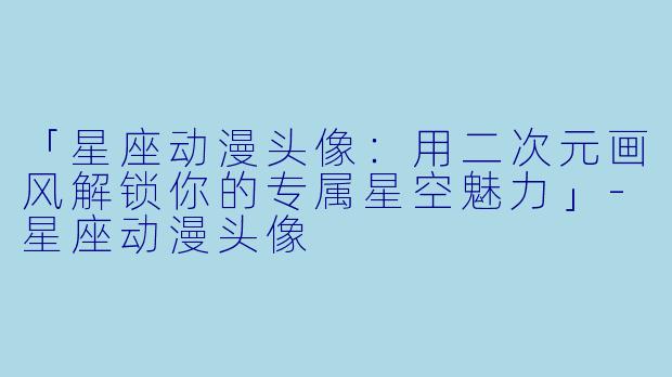 「星座动漫头像：用二次元画风解锁你的专属星空魅力」-星座动漫头像