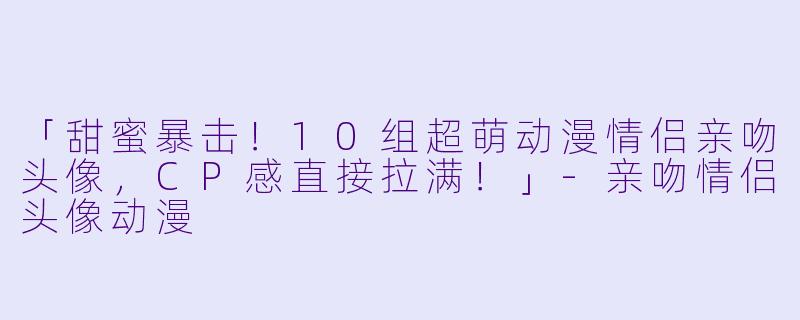 「甜蜜暴击！10组超萌动漫情侣亲吻头像，CP感直接拉满！」-亲吻情侣头像动漫