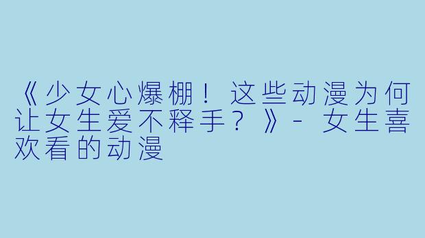 《少女心爆棚！这些动漫为何让女生爱不释手？》-女生喜欢看的动漫