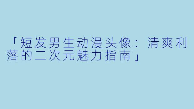 「短发男生动漫头像：清爽利落的二次元魅力指南」