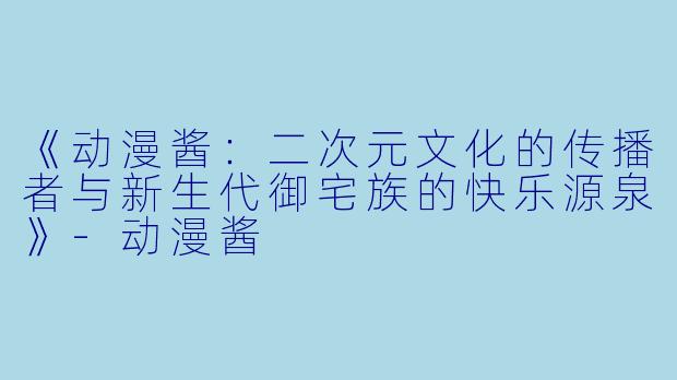 《动漫酱：二次元文化的传播者与新生代御宅族的快乐源泉》-动漫酱