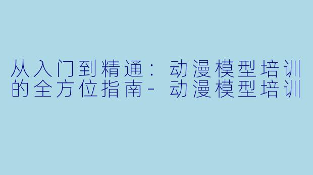 从入门到精通：动漫模型培训的全方位指南-动漫模型培训