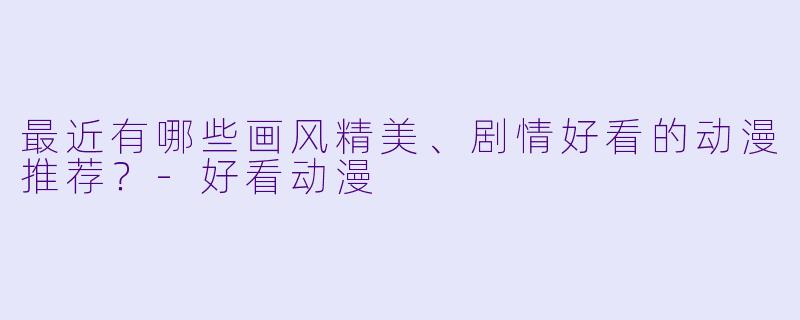 最近有哪些画风精美、剧情好看的动漫推荐？-好看动漫