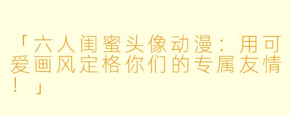 「六人闺蜜头像动漫：用可爱画风定格你们的专属友情！」