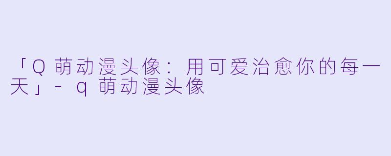 「Q萌动漫头像：用可爱治愈你的每一天」-q萌动漫头像